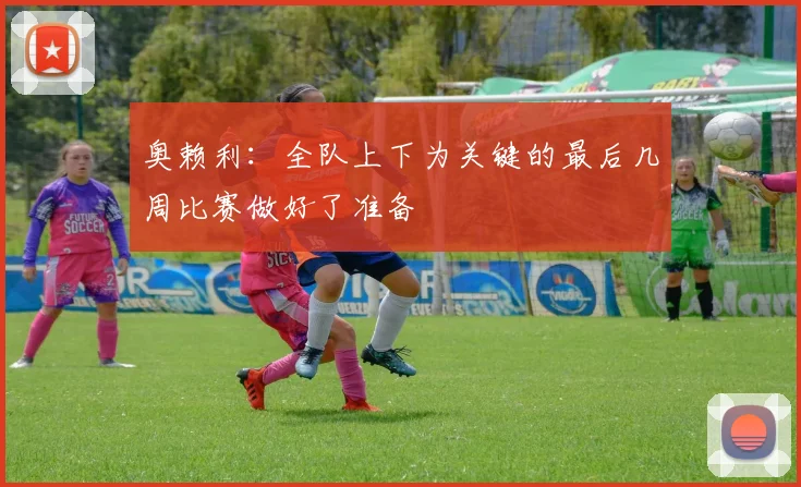 奥赖利：全队上下为关键的最后几周比赛做好了准备
