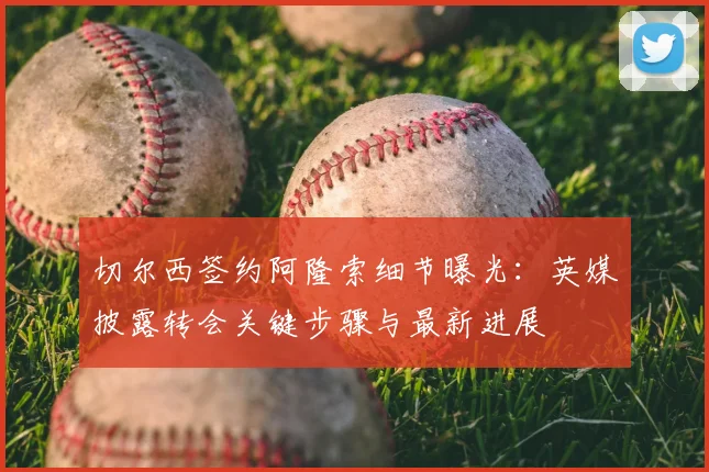 切尔西签约阿隆索细节曝光：英媒披露转会关键步骤与最新进展