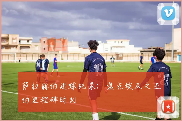 萨拉赫的进球纪录:盘点埃及之王的里程碑时刻