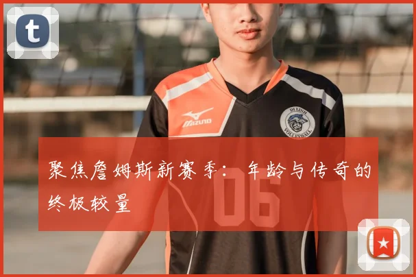 聚焦詹姆斯新赛季：年龄与传奇的终极较量