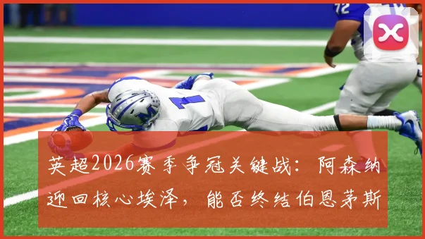 英超2026赛季争冠关键战：阿森纳迎回核心埃泽，能否终结伯恩茅斯11场不败纪录？