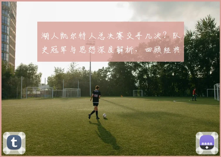 湖人凯尔特人总决赛交手几次？队史冠军与恩怨深度解析，回顾经典对决