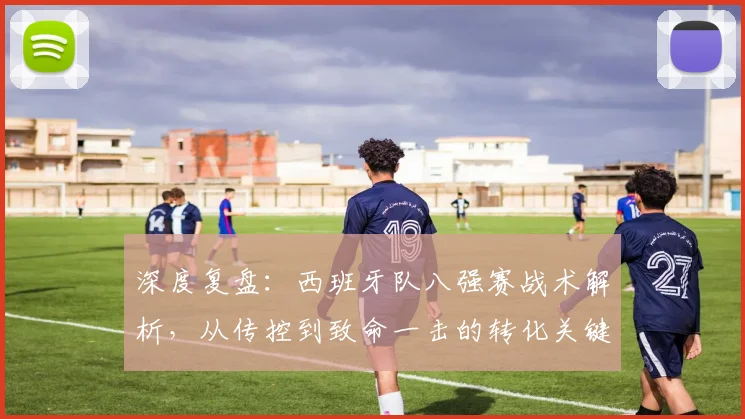 深度复盘：西班牙队八强赛战术解析，从传控到致命一击的转化关键