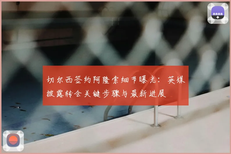切尔西签约阿隆索细节曝光：英媒披露转会关键步骤与最新进展