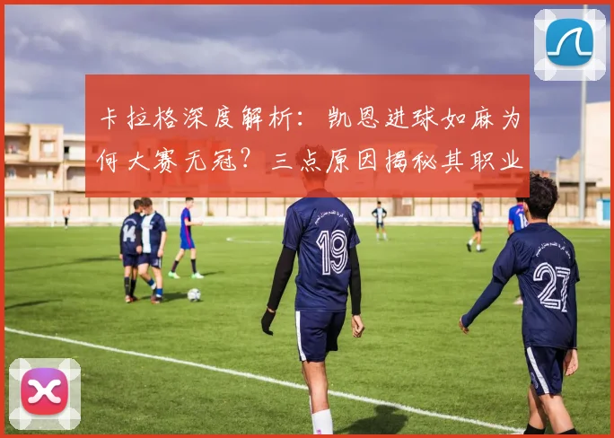卡拉格深度解析：凯恩进球如麻为何大赛无冠？三点原因揭秘其职业生涯遗憾
