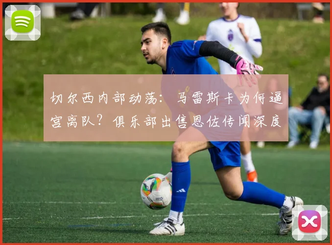 切尔西内部动荡：马雷斯卡为何逼宫离队？俱乐部出售恩佐传闻深度解析