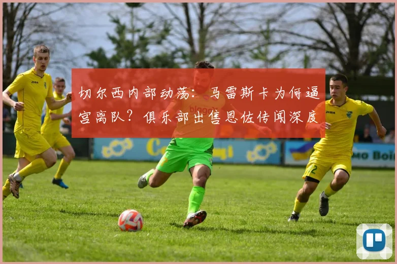 切尔西内部动荡：马雷斯卡为何逼宫离队？俱乐部出售恩佐传闻深度解析