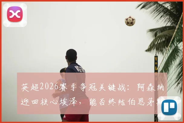 英超2026赛季争冠关键战：阿森纳迎回核心埃泽，能否终结伯恩茅斯11场不败纪录？