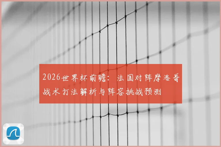 2026世界杯前瞻：法国对阵摩洛哥战术打法解析与阵容挑战预测