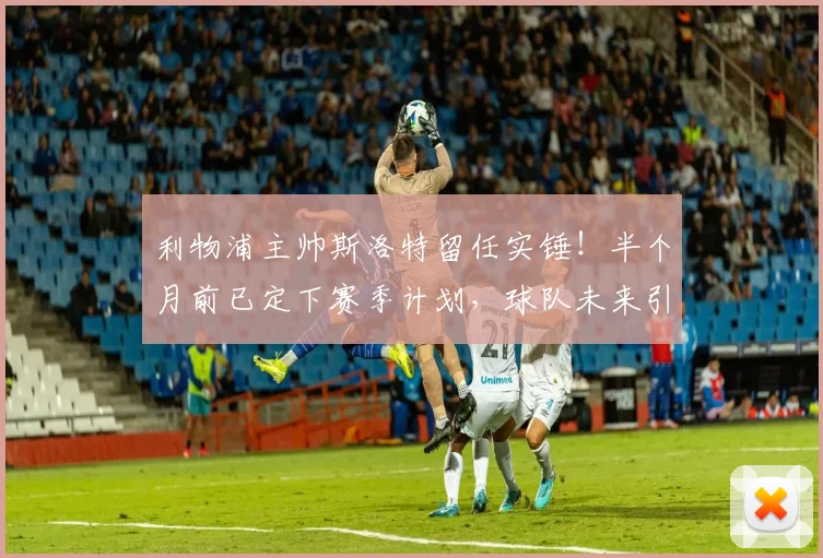利物浦主帅斯洛特留任实锤！半个月前已定下赛季计划，球队未来引援与战术思路前瞻
