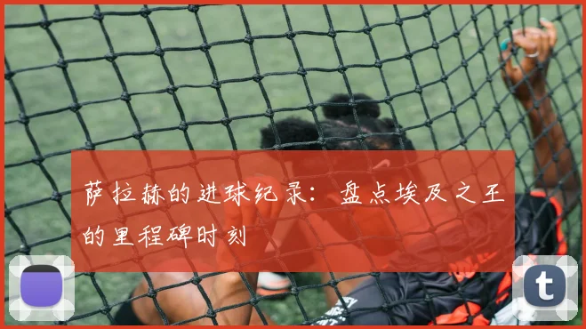 萨拉赫的进球纪录:盘点埃及之王的里程碑时刻