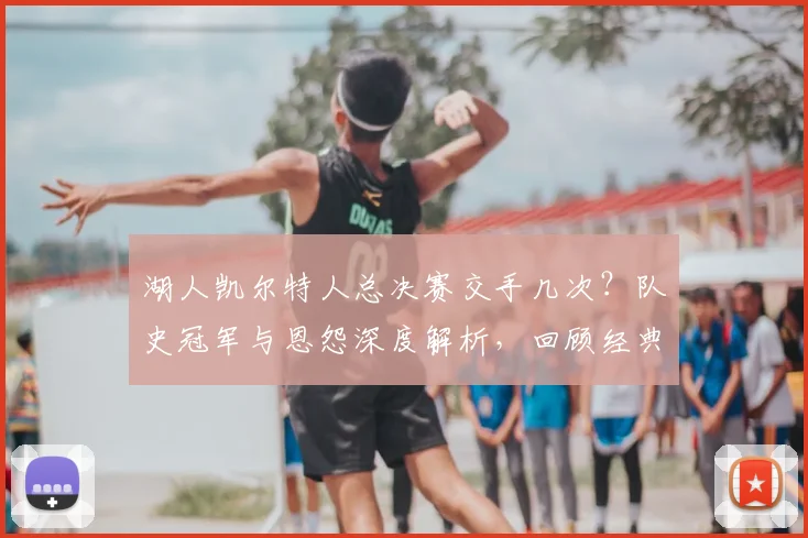 湖人凯尔特人总决赛交手几次？队史冠军与恩怨深度解析，回顾经典对决