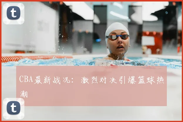 CBA最新战况：激烈对决引爆篮球热潮