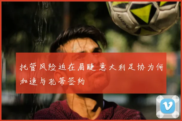 托管风险迫在眉睫 意大利足协为何加速与孔蒂签约