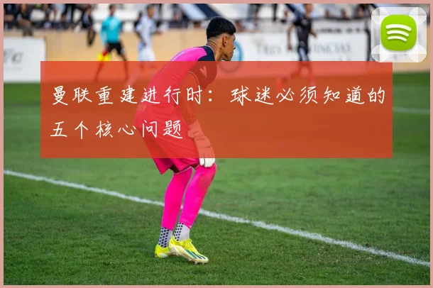 曼联重建进行时：球迷必须知道的五个核心问题