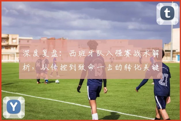 深度复盘：西班牙队八强赛战术解析，从传控到致命一击的转化关键