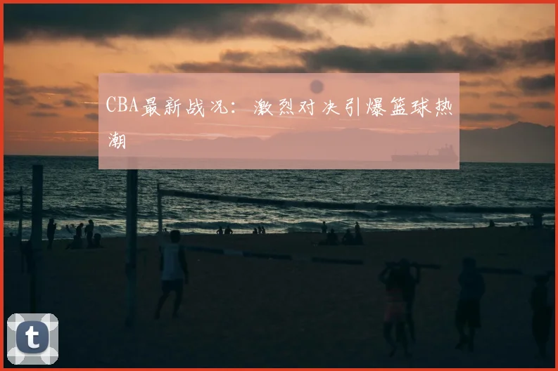 CBA最新战况：激烈对决引爆篮球热潮