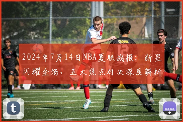 2024年7月14日NBA夏联战报：新星闪耀全场，五大焦点对决深度解析