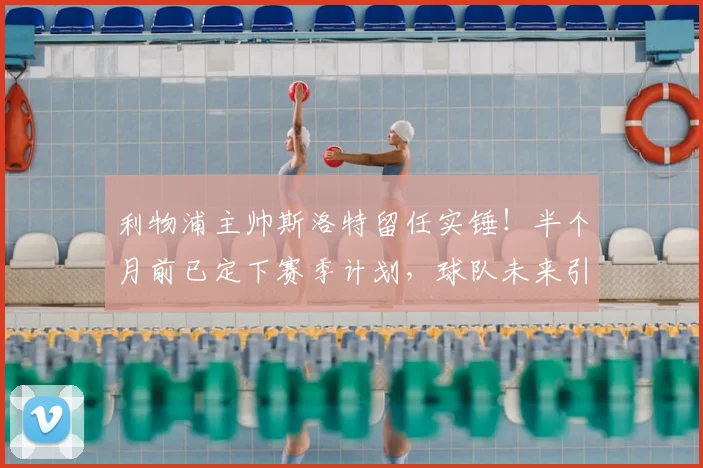 利物浦主帅斯洛特留任实锤！半个月前已定下赛季计划，球队未来引援与战术思路前瞻